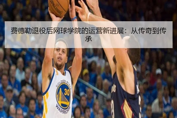 费德勒退役后网球学院的运营新进展:从传奇到传承