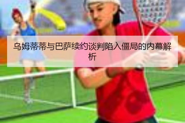 乌姆蒂蒂与巴萨续约谈判陷入僵局的内幕解析